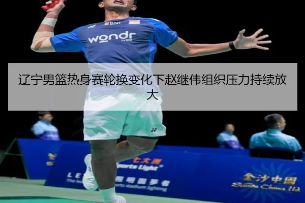 辽宁男篮热身赛轮换变化下赵继伟组织压力持续放大